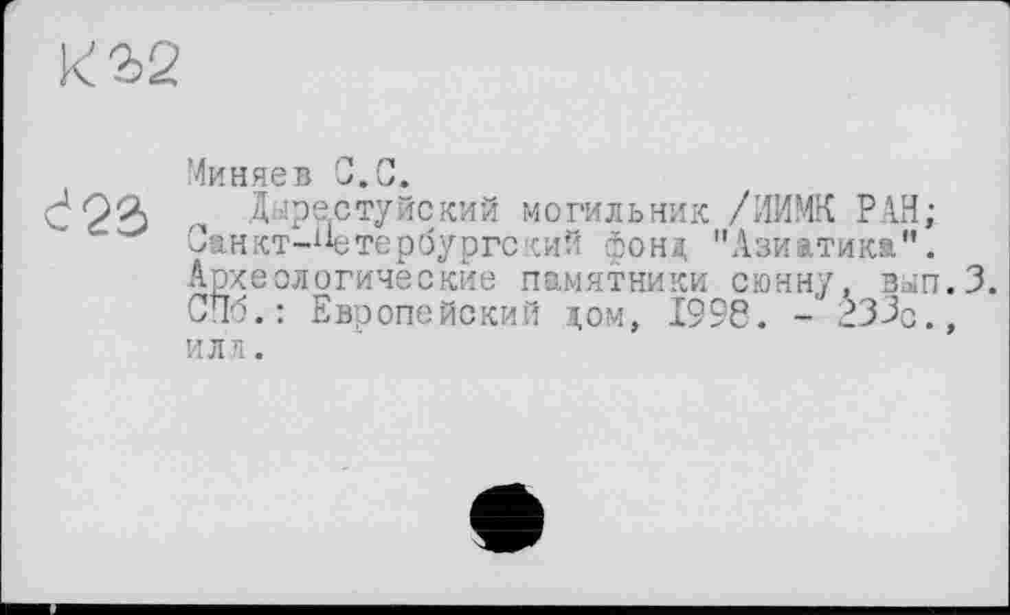 ﻿к 32
Миняев С.С.
đ23
Дырестуйский могильник /ИИМК РАН; Санкт-Петербургский фоні, "Азиатика”. Археологические памятники сюнну. вып.З. СПб.: Европейский дом, 1996. - 233с., ИЛЛ .